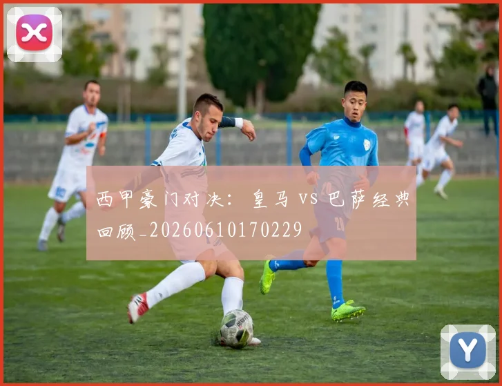 西甲豪门对决：皇马 vs 巴萨经典回顾_20260610170229