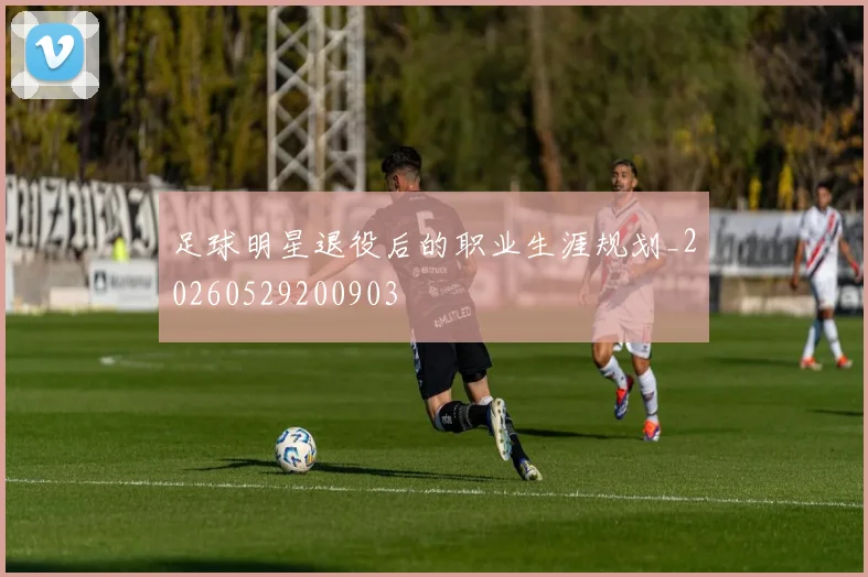 足球明星退役后的职业生涯规划_20260529200903
