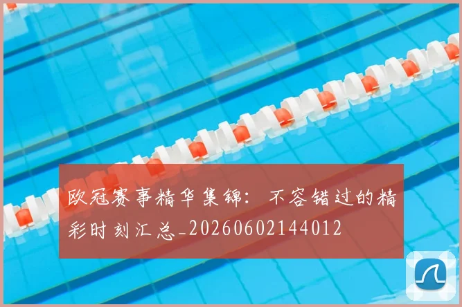 欧冠赛事精华集锦:不容错过的精彩时刻汇总_20260602144012