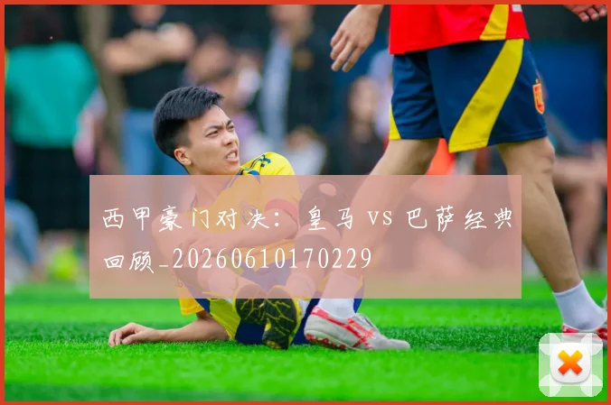 西甲豪门对决:皇马 vs 巴萨经典回顾_20260610170229
