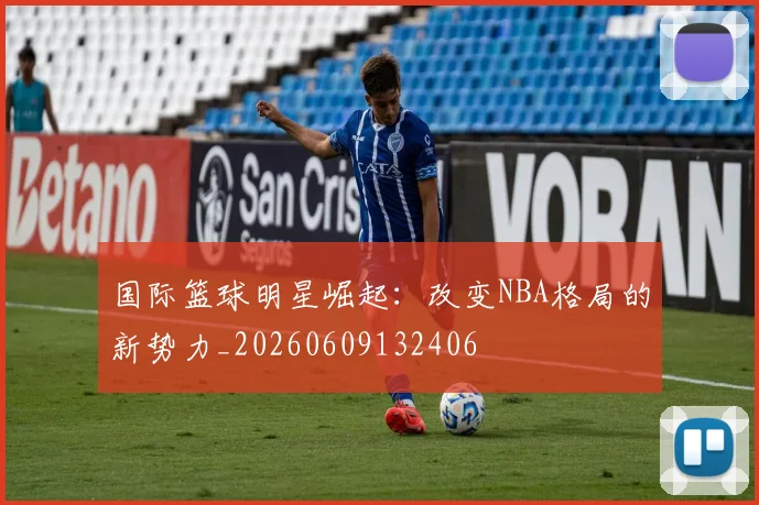 国际篮球明星崛起：改变NBA格局的新势力_20260609132406