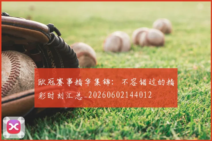欧冠赛事精华集锦：不容错过的精彩时刻汇总_20260602144012