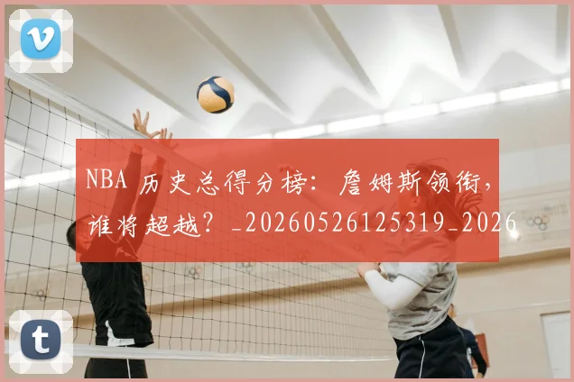 NBA 历史总得分榜:詹姆斯领衔,谁将超越?_20260526125319_20260606165538